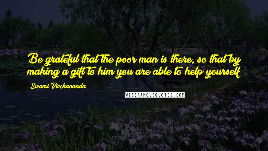 Swami Vivekananda Quotes: Be grateful that the poor man is there, so that by making a gift to him you are able to help yourself