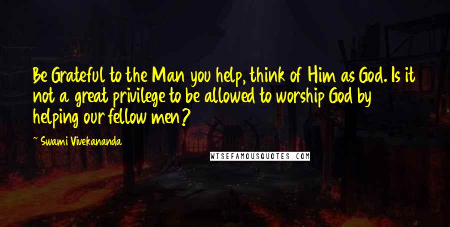 Swami Vivekananda Quotes: Be Grateful to the Man you help, think of Him as God. Is it not a great privilege to be allowed to worship God by helping our fellow men?