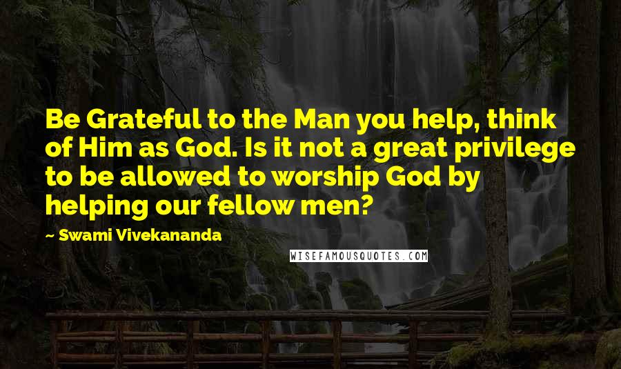 Swami Vivekananda Quotes: Be Grateful to the Man you help, think of Him as God. Is it not a great privilege to be allowed to worship God by helping our fellow men?