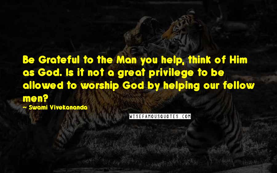 Swami Vivekananda Quotes: Be Grateful to the Man you help, think of Him as God. Is it not a great privilege to be allowed to worship God by helping our fellow men?