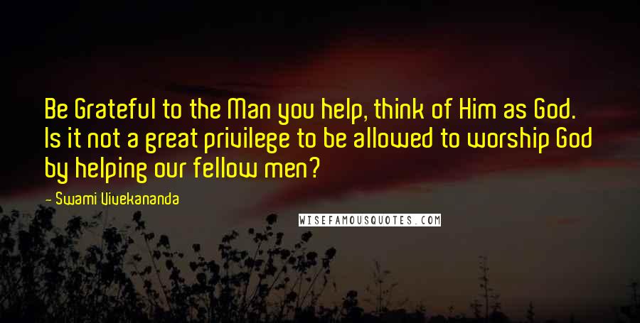 Swami Vivekananda Quotes: Be Grateful to the Man you help, think of Him as God. Is it not a great privilege to be allowed to worship God by helping our fellow men?