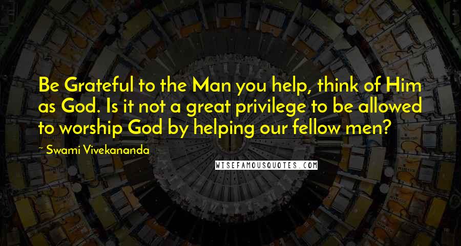 Swami Vivekananda Quotes: Be Grateful to the Man you help, think of Him as God. Is it not a great privilege to be allowed to worship God by helping our fellow men?