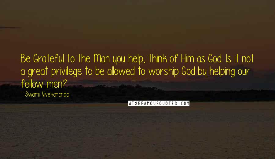 Swami Vivekananda Quotes: Be Grateful to the Man you help, think of Him as God. Is it not a great privilege to be allowed to worship God by helping our fellow men?