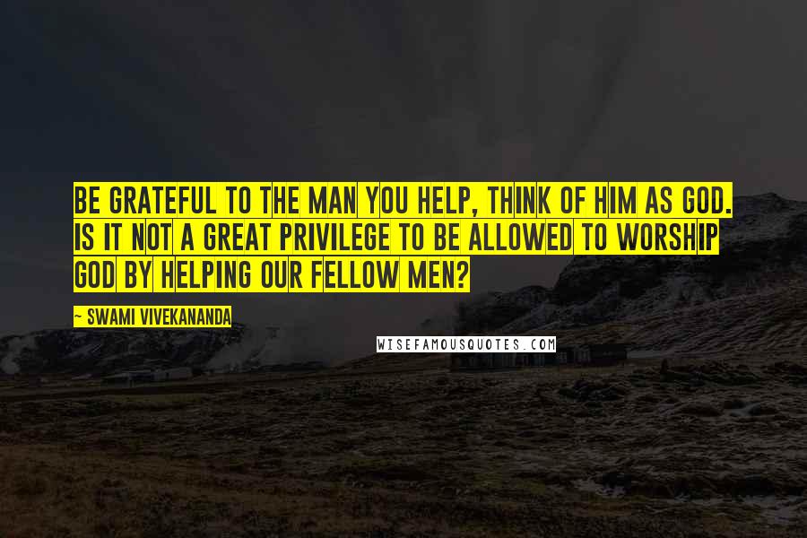 Swami Vivekananda Quotes: Be Grateful to the Man you help, think of Him as God. Is it not a great privilege to be allowed to worship God by helping our fellow men?