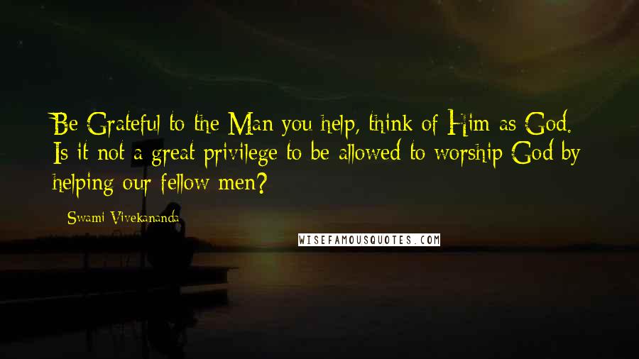 Swami Vivekananda Quotes: Be Grateful to the Man you help, think of Him as God. Is it not a great privilege to be allowed to worship God by helping our fellow men?