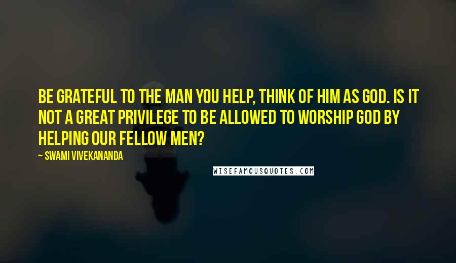 Swami Vivekananda Quotes: Be Grateful to the Man you help, think of Him as God. Is it not a great privilege to be allowed to worship God by helping our fellow men?