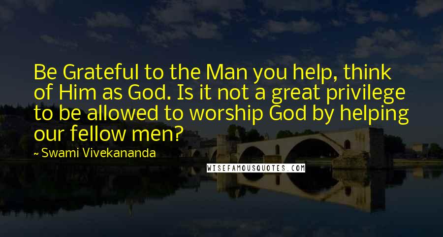 Swami Vivekananda Quotes: Be Grateful to the Man you help, think of Him as God. Is it not a great privilege to be allowed to worship God by helping our fellow men?