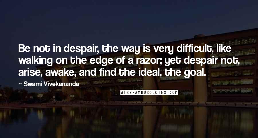 Swami Vivekananda Quotes: Be not in despair, the way is very difficult, like walking on the edge of a razor; yet despair not, arise, awake, and find the ideal, the goal.