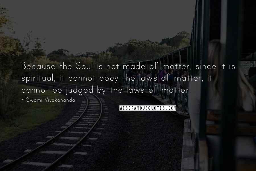 Swami Vivekananda Quotes: Because the Soul is not made of matter, since it is spiritual, it cannot obey the laws of matter, it cannot be judged by the laws of matter.