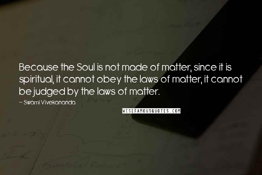 Swami Vivekananda Quotes: Because the Soul is not made of matter, since it is spiritual, it cannot obey the laws of matter, it cannot be judged by the laws of matter.