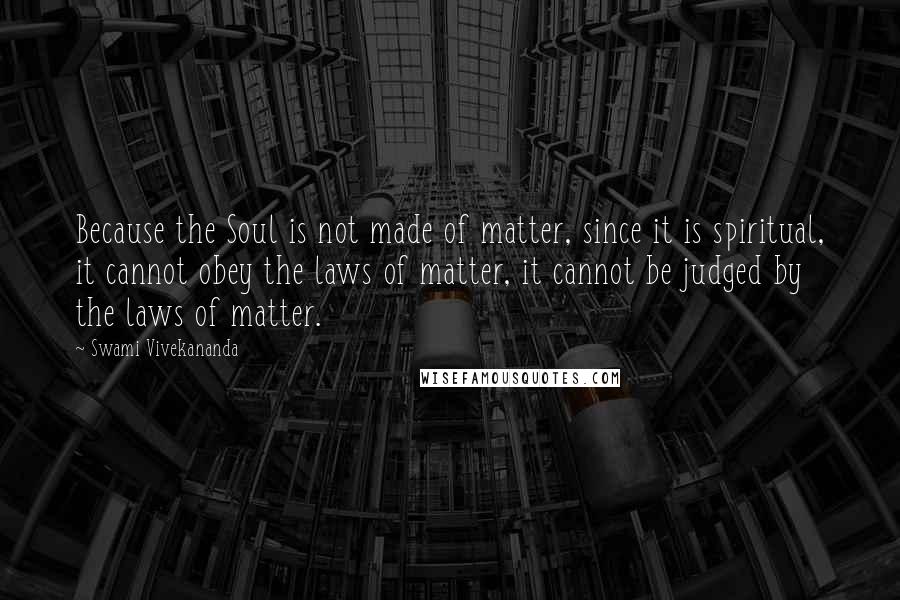 Swami Vivekananda Quotes: Because the Soul is not made of matter, since it is spiritual, it cannot obey the laws of matter, it cannot be judged by the laws of matter.