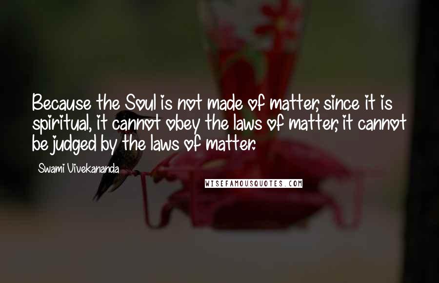 Swami Vivekananda Quotes: Because the Soul is not made of matter, since it is spiritual, it cannot obey the laws of matter, it cannot be judged by the laws of matter.