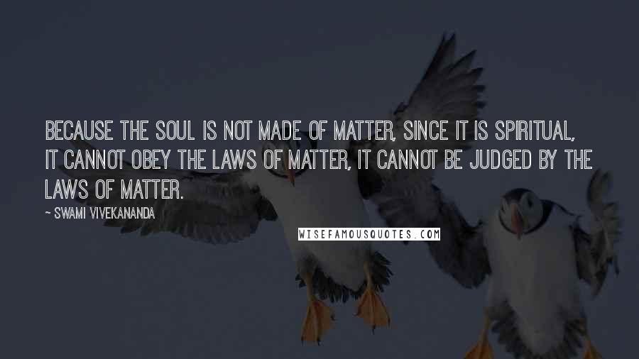 Swami Vivekananda Quotes: Because the Soul is not made of matter, since it is spiritual, it cannot obey the laws of matter, it cannot be judged by the laws of matter.