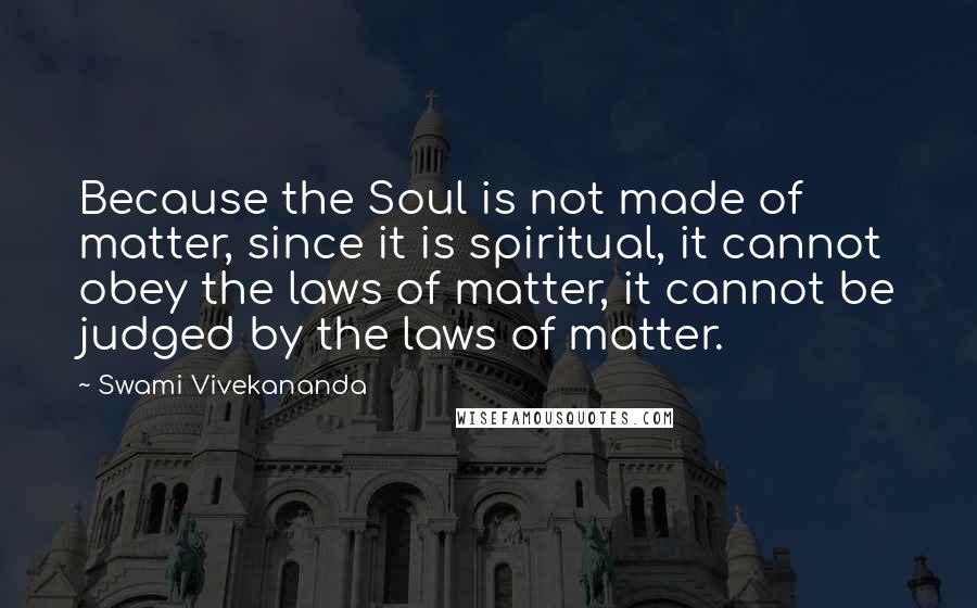 Swami Vivekananda Quotes: Because the Soul is not made of matter, since it is spiritual, it cannot obey the laws of matter, it cannot be judged by the laws of matter.