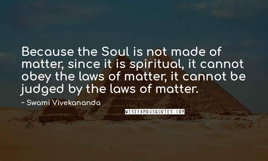 Swami Vivekananda Quotes: Because the Soul is not made of matter, since it is spiritual, it cannot obey the laws of matter, it cannot be judged by the laws of matter.