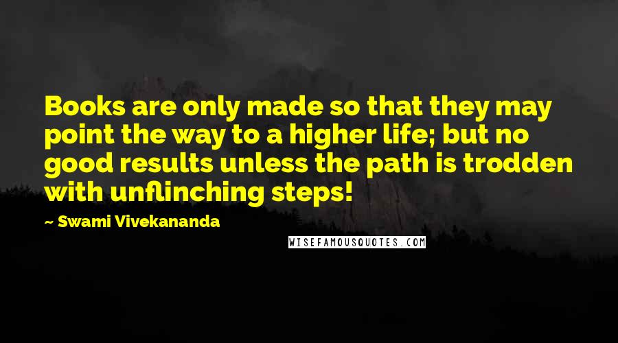 Swami Vivekananda Quotes: Books are only made so that they may point the way to a higher life; but no good results unless the path is trodden with unflinching steps!