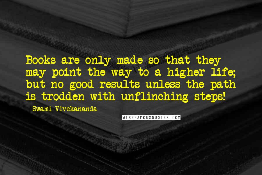 Swami Vivekananda Quotes: Books are only made so that they may point the way to a higher life; but no good results unless the path is trodden with unflinching steps!