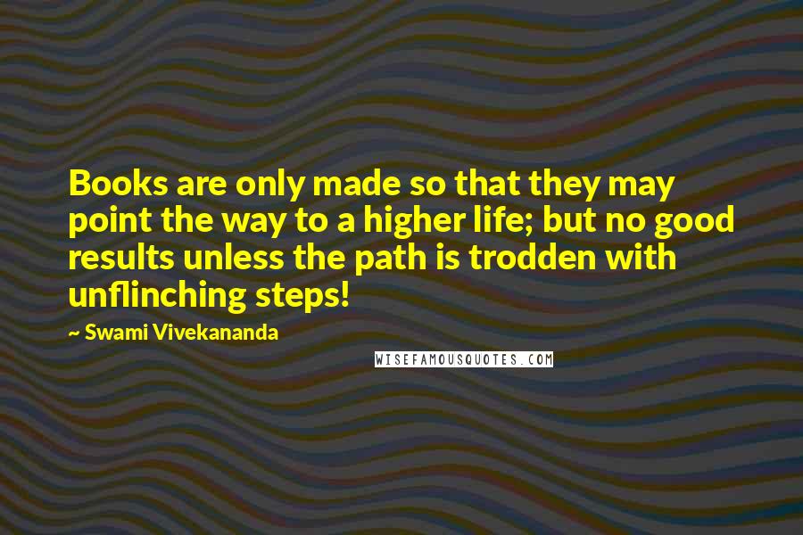 Swami Vivekananda Quotes: Books are only made so that they may point the way to a higher life; but no good results unless the path is trodden with unflinching steps!