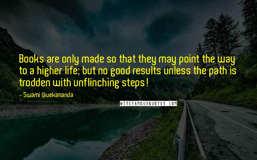 Swami Vivekananda Quotes: Books are only made so that they may point the way to a higher life; but no good results unless the path is trodden with unflinching steps!