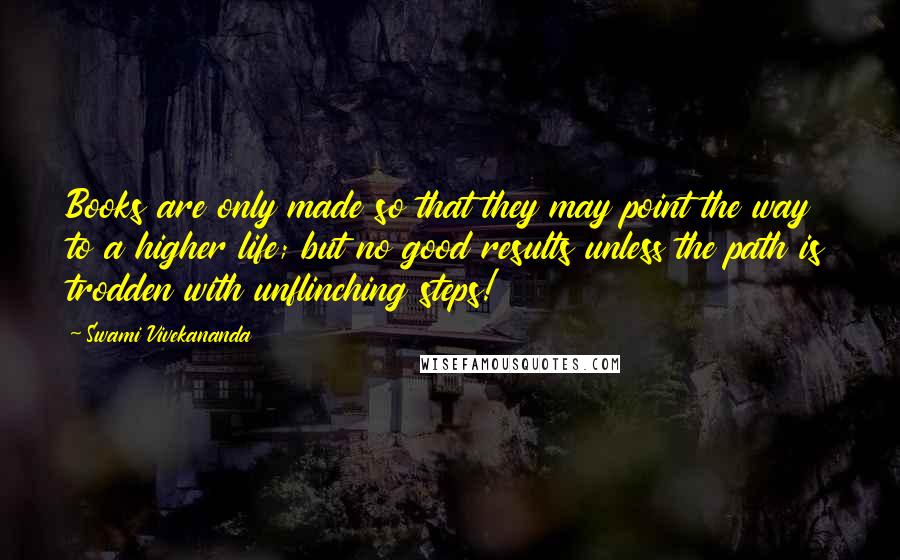 Swami Vivekananda Quotes: Books are only made so that they may point the way to a higher life; but no good results unless the path is trodden with unflinching steps!