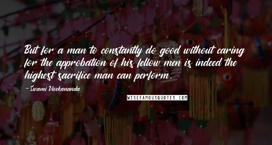 Swami Vivekananda Quotes: But for a man to constantly do good without caring for the approbation of his fellow men is indeed the highest sacrifice man can perform.