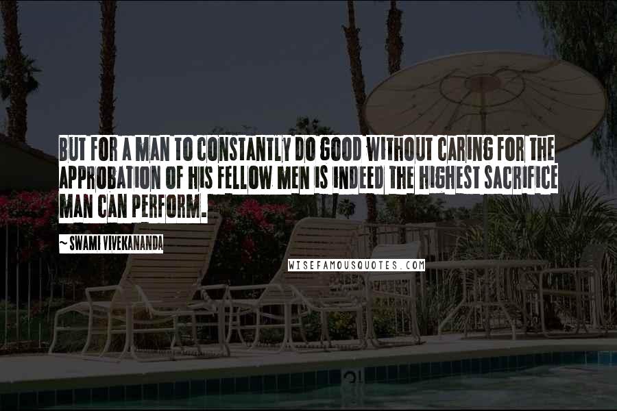 Swami Vivekananda Quotes: But for a man to constantly do good without caring for the approbation of his fellow men is indeed the highest sacrifice man can perform.