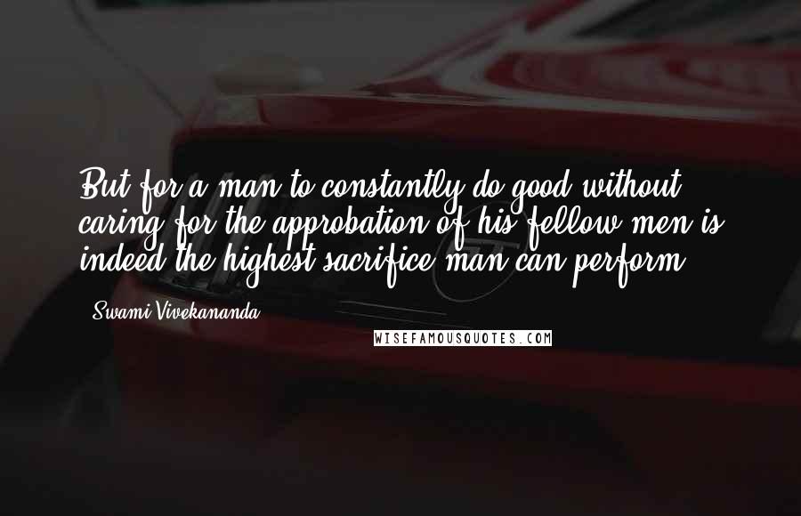 Swami Vivekananda Quotes: But for a man to constantly do good without caring for the approbation of his fellow men is indeed the highest sacrifice man can perform.