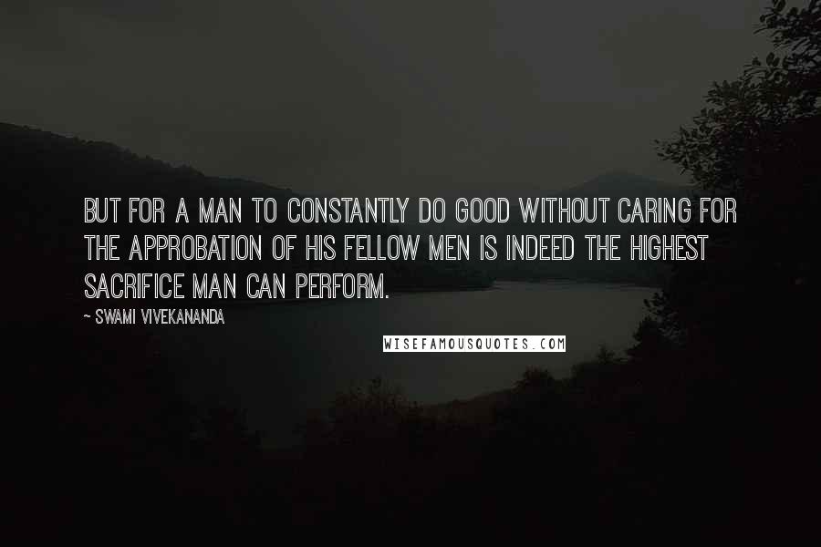 Swami Vivekananda Quotes: But for a man to constantly do good without caring for the approbation of his fellow men is indeed the highest sacrifice man can perform.