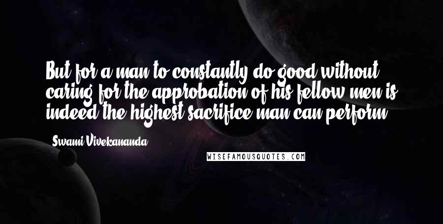 Swami Vivekananda Quotes: But for a man to constantly do good without caring for the approbation of his fellow men is indeed the highest sacrifice man can perform.