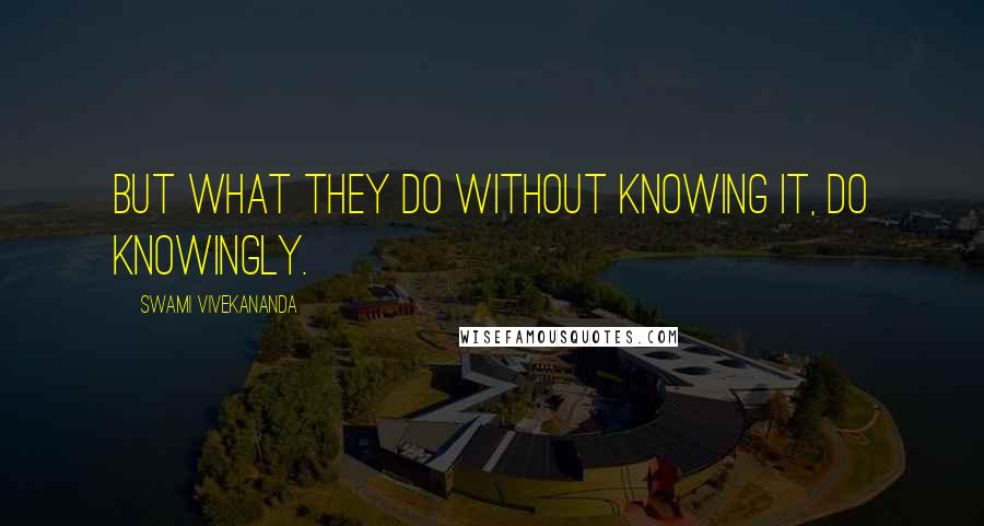 Swami Vivekananda Quotes: but what they do without knowing it, do knowingly.