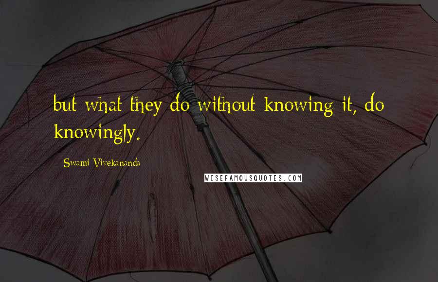 Swami Vivekananda Quotes: but what they do without knowing it, do knowingly.