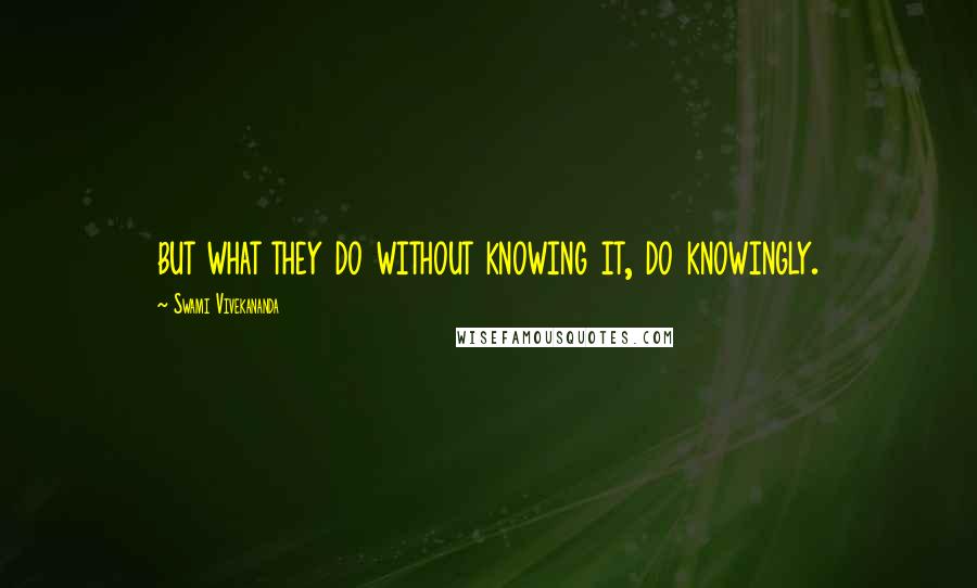 Swami Vivekananda Quotes: but what they do without knowing it, do knowingly.