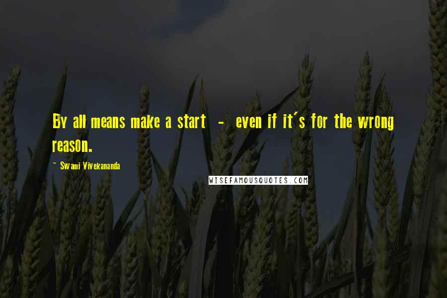 Swami Vivekananda Quotes: By all means make a start  -  even if it's for the wrong reason.