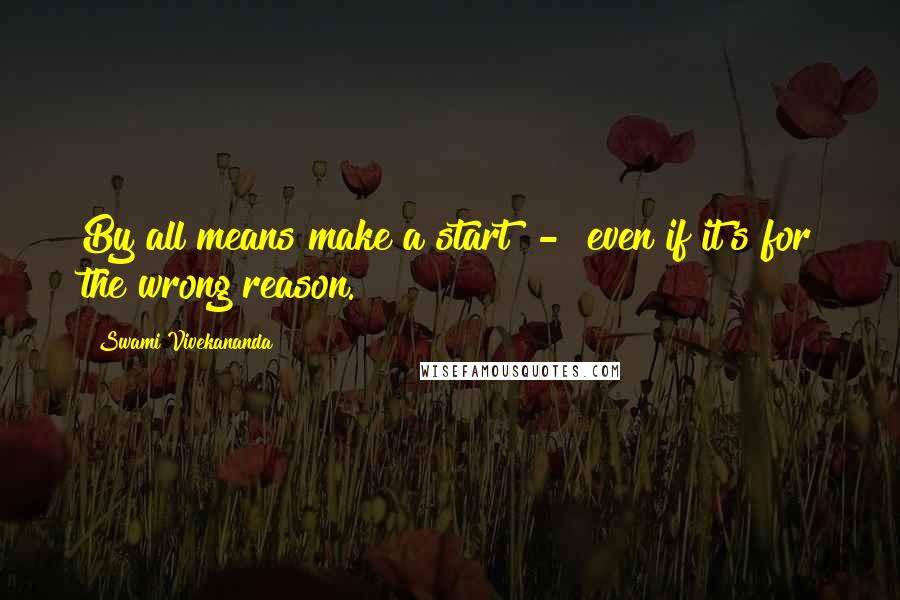 Swami Vivekananda Quotes: By all means make a start  -  even if it's for the wrong reason.