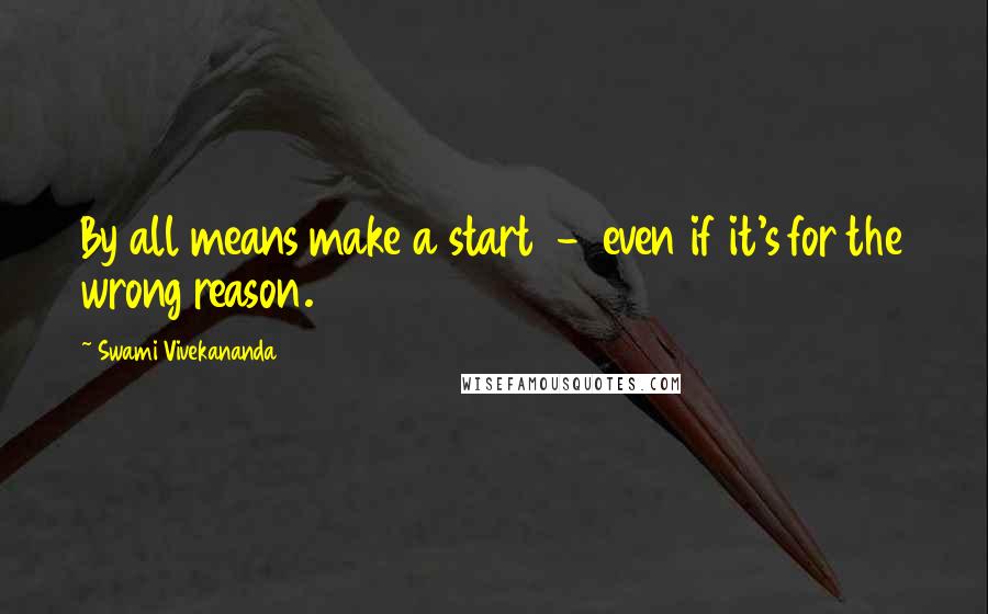 Swami Vivekananda Quotes: By all means make a start  -  even if it's for the wrong reason.