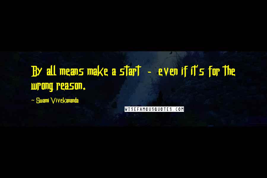 Swami Vivekananda Quotes: By all means make a start  -  even if it's for the wrong reason.