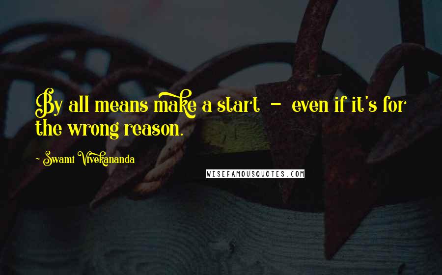 Swami Vivekananda Quotes: By all means make a start  -  even if it's for the wrong reason.