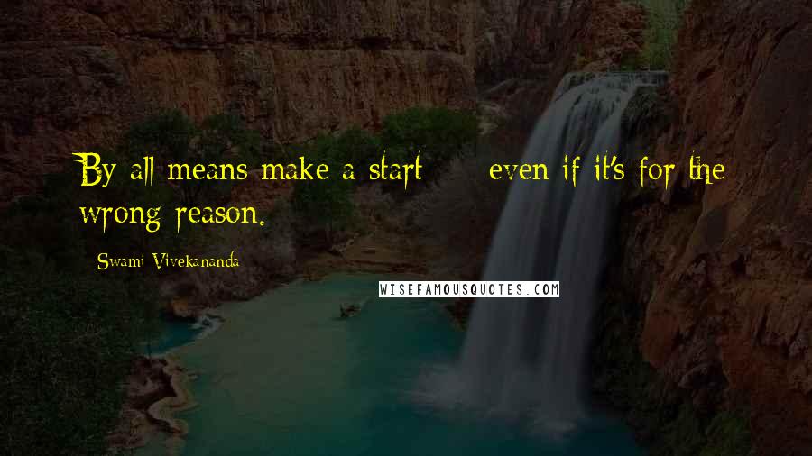 Swami Vivekananda Quotes: By all means make a start  -  even if it's for the wrong reason.
