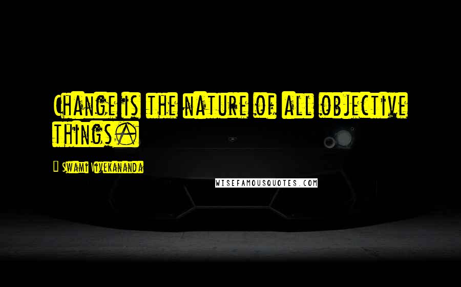 Swami Vivekananda Quotes: Change is the nature of all objective things.