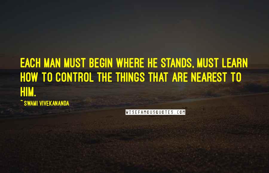 Swami Vivekananda Quotes: Each man must begin where he stands, must learn how to control the things that are nearest to him.