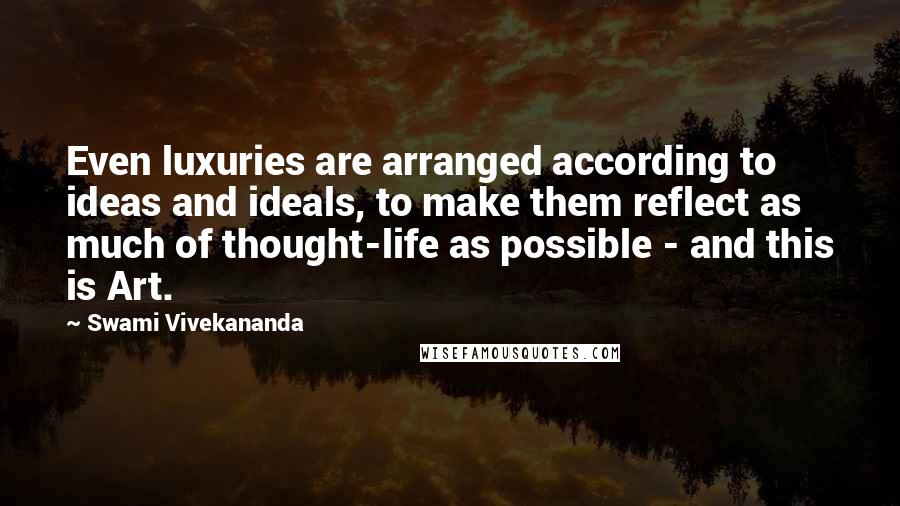 Swami Vivekananda Quotes: Even luxuries are arranged according to ideas and ideals, to make them reflect as much of thought-life as possible - and this is Art.