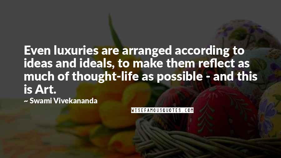 Swami Vivekananda Quotes: Even luxuries are arranged according to ideas and ideals, to make them reflect as much of thought-life as possible - and this is Art.