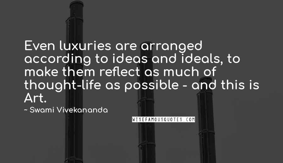 Swami Vivekananda Quotes: Even luxuries are arranged according to ideas and ideals, to make them reflect as much of thought-life as possible - and this is Art.