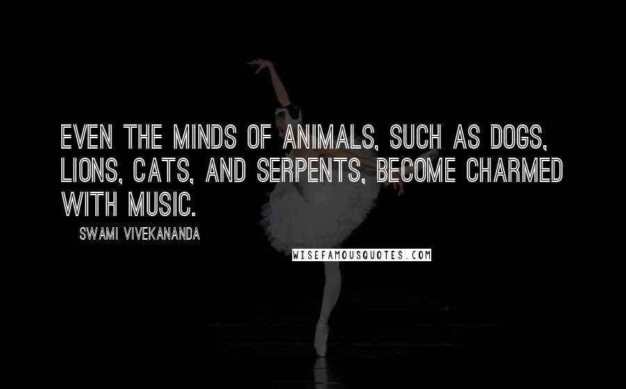 Swami Vivekananda Quotes: Even the minds of animals, such as dogs, lions, cats, and serpents, become charmed with music.