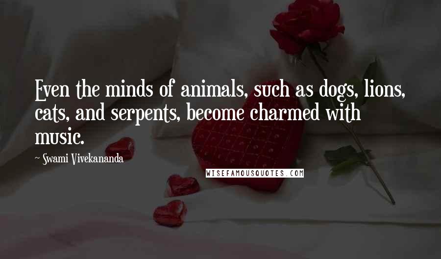 Swami Vivekananda Quotes: Even the minds of animals, such as dogs, lions, cats, and serpents, become charmed with music.