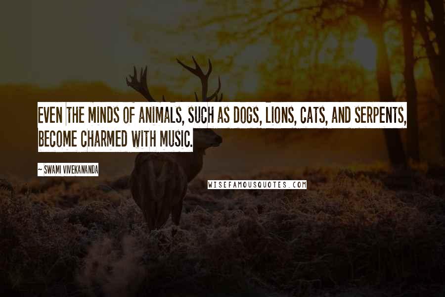 Swami Vivekananda Quotes: Even the minds of animals, such as dogs, lions, cats, and serpents, become charmed with music.