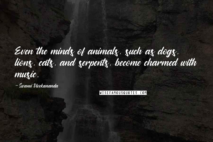 Swami Vivekananda Quotes: Even the minds of animals, such as dogs, lions, cats, and serpents, become charmed with music.