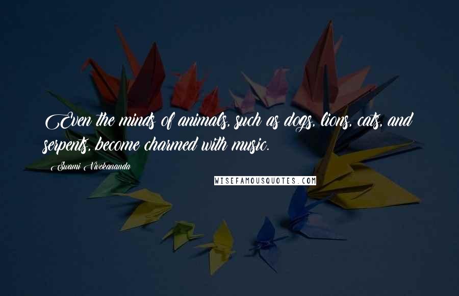 Swami Vivekananda Quotes: Even the minds of animals, such as dogs, lions, cats, and serpents, become charmed with music.