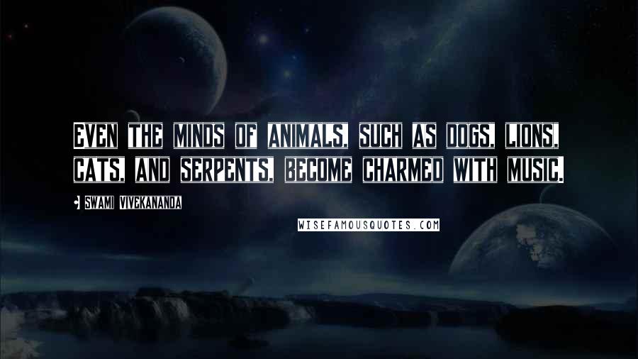 Swami Vivekananda Quotes: Even the minds of animals, such as dogs, lions, cats, and serpents, become charmed with music.