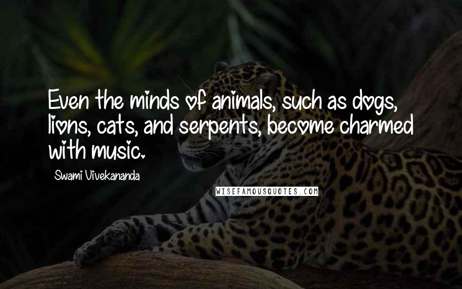 Swami Vivekananda Quotes: Even the minds of animals, such as dogs, lions, cats, and serpents, become charmed with music.